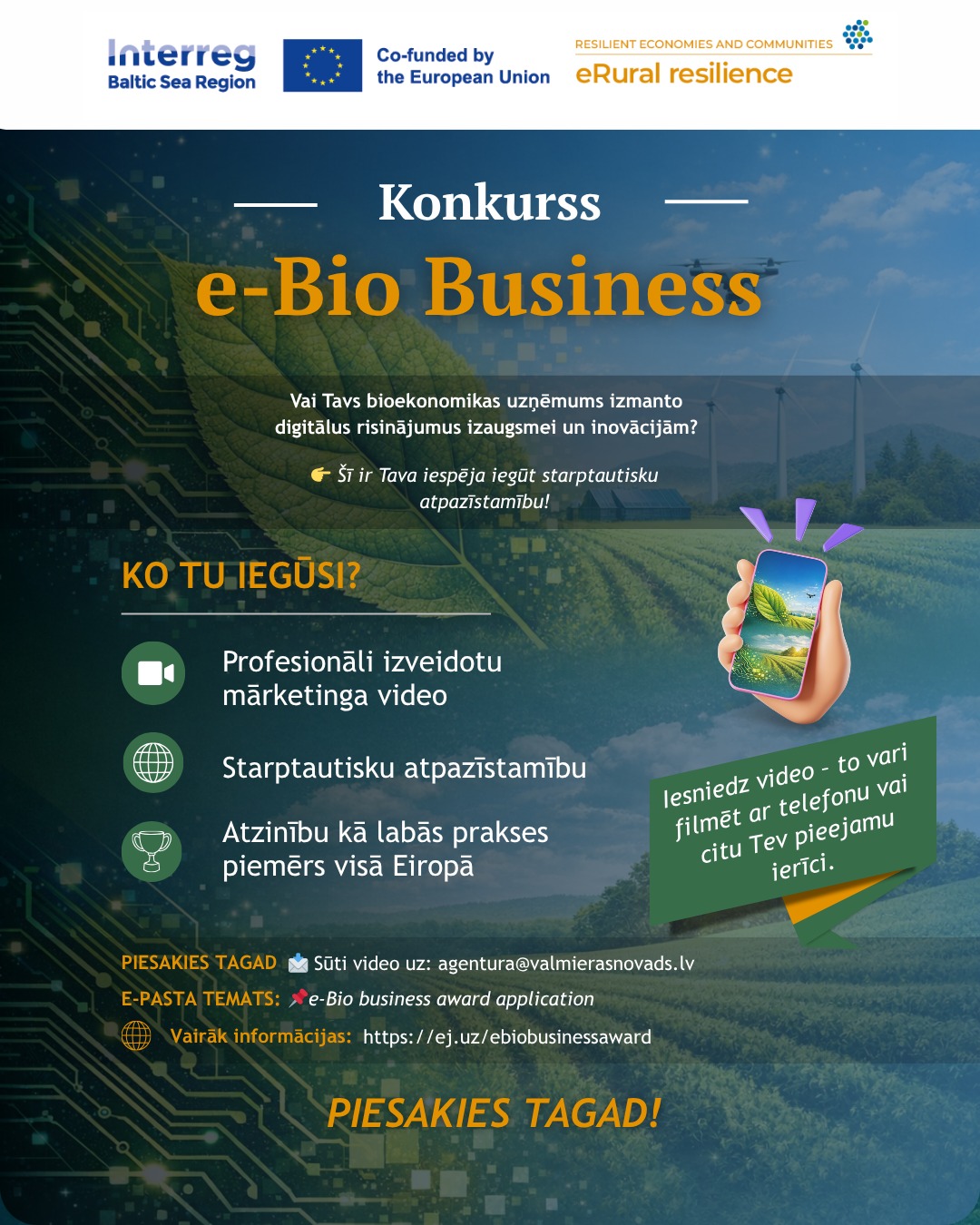 Reklāmas plakāts konkursam "e-Bio Business". Fona kreisajā pusē ir zaļas krāsas digitālo shēmu un mātesplates dizains, kas pāriet dabas ainavā ar koptu lauku un vēja turbīnām tālumā. Teksts aicina pieteikties bioekonomikas uzņēmumus, kas izmanto digitālos risinājumus. Kā ieguvumi minēti: mārketinga video, starptautiska atpazīstamība un labās prakses piemēra statuss Eiropā. Labajā pusē 3D ilustrācija – roka ar telefonu un zaļa josla ar uzrakstu, ka video var filmēt ar telefonu. Apakšā norādīta pieteikšanās e-pasta adrese agentura@valmierasnovads.lv un saite ej.uz/ebiobusinessaward.